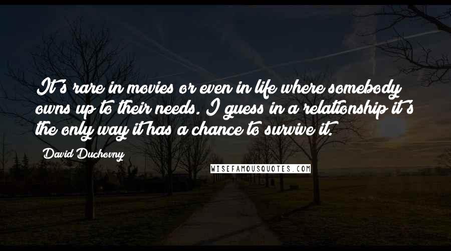 David Duchovny Quotes: It's rare in movies or even in life where somebody owns up to their needs. I guess in a relationship it's the only way it has a chance to survive it.