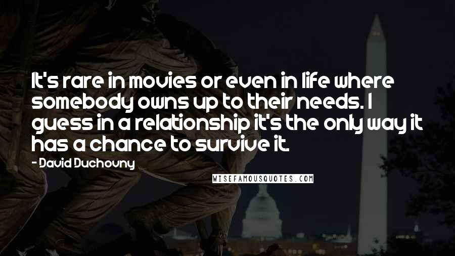 David Duchovny Quotes: It's rare in movies or even in life where somebody owns up to their needs. I guess in a relationship it's the only way it has a chance to survive it.