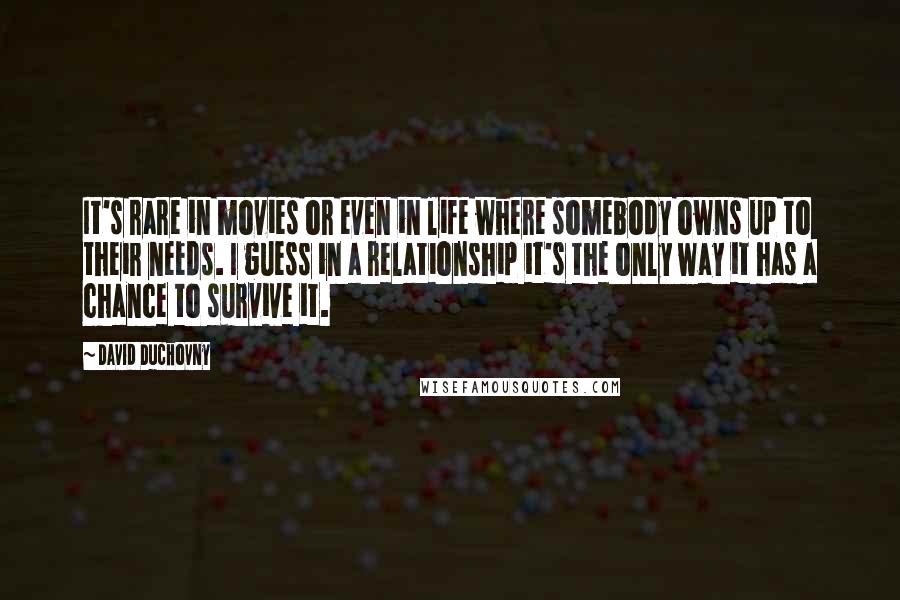 David Duchovny Quotes: It's rare in movies or even in life where somebody owns up to their needs. I guess in a relationship it's the only way it has a chance to survive it.