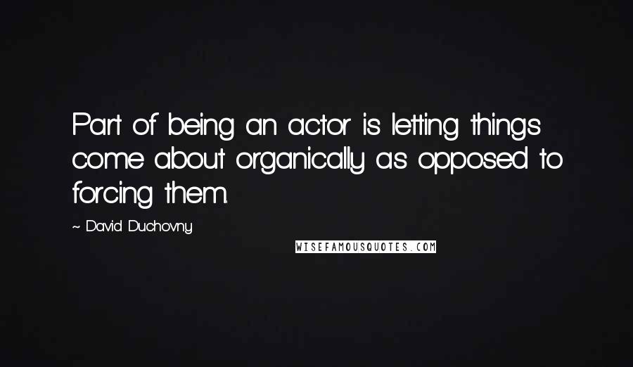 David Duchovny Quotes: Part of being an actor is letting things come about organically as opposed to forcing them.