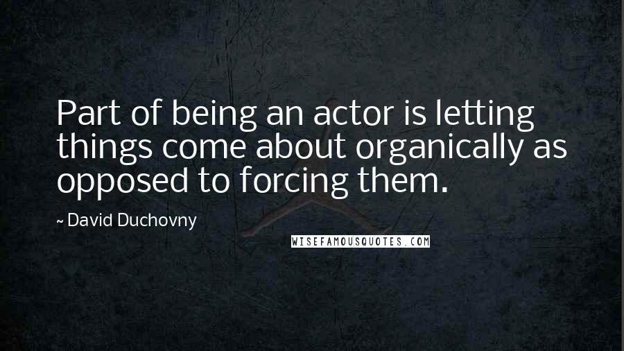 David Duchovny Quotes: Part of being an actor is letting things come about organically as opposed to forcing them.