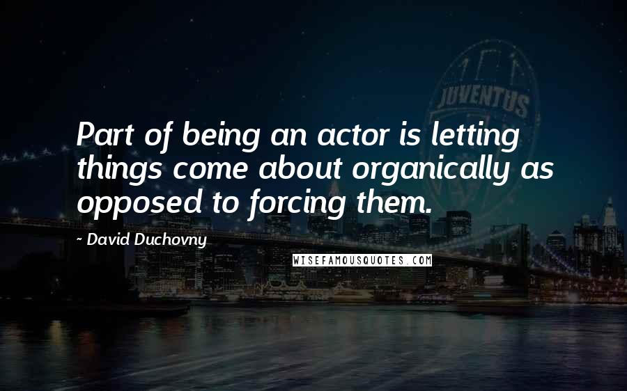 David Duchovny Quotes: Part of being an actor is letting things come about organically as opposed to forcing them.