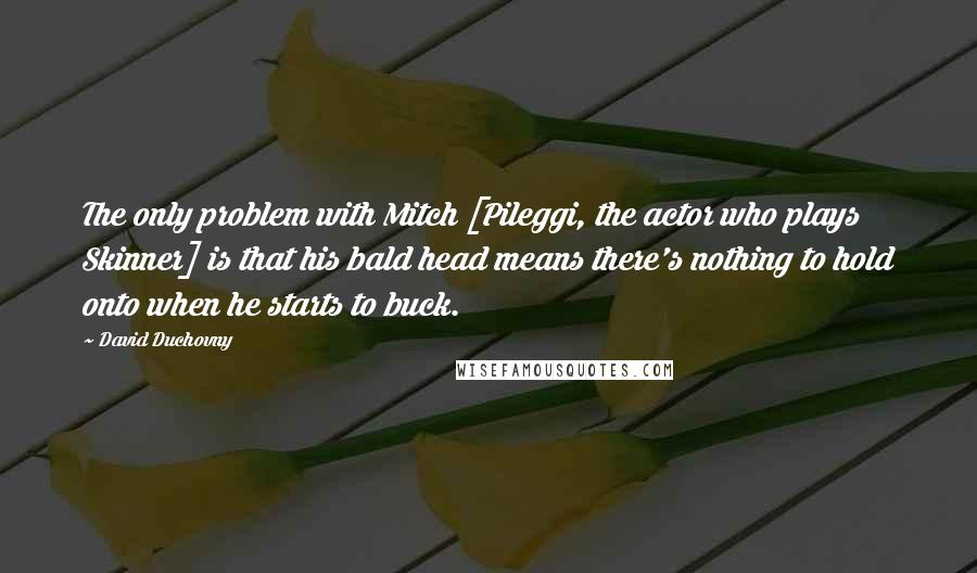 David Duchovny Quotes: The only problem with Mitch [Pileggi, the actor who plays Skinner] is that his bald head means there's nothing to hold onto when he starts to buck.