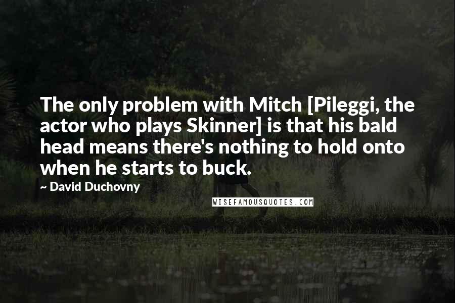 David Duchovny Quotes: The only problem with Mitch [Pileggi, the actor who plays Skinner] is that his bald head means there's nothing to hold onto when he starts to buck.