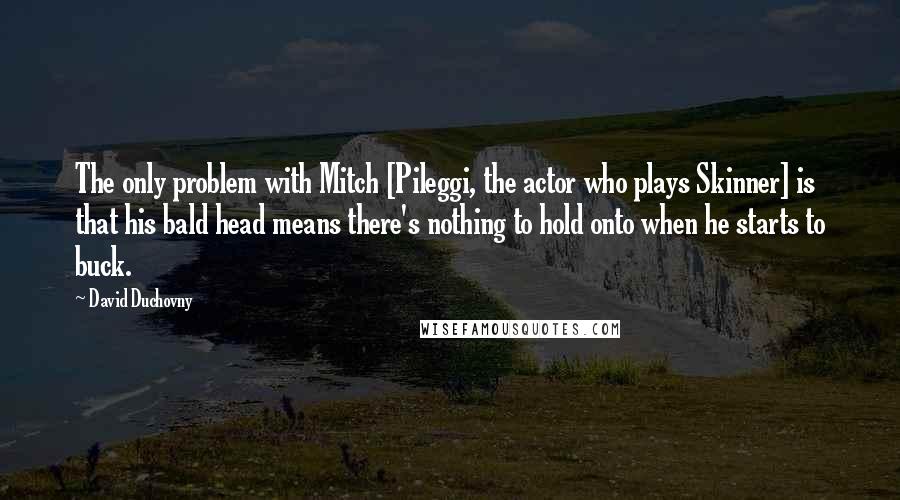 David Duchovny Quotes: The only problem with Mitch [Pileggi, the actor who plays Skinner] is that his bald head means there's nothing to hold onto when he starts to buck.