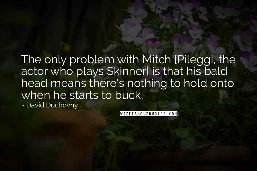 David Duchovny Quotes: The only problem with Mitch [Pileggi, the actor who plays Skinner] is that his bald head means there's nothing to hold onto when he starts to buck.