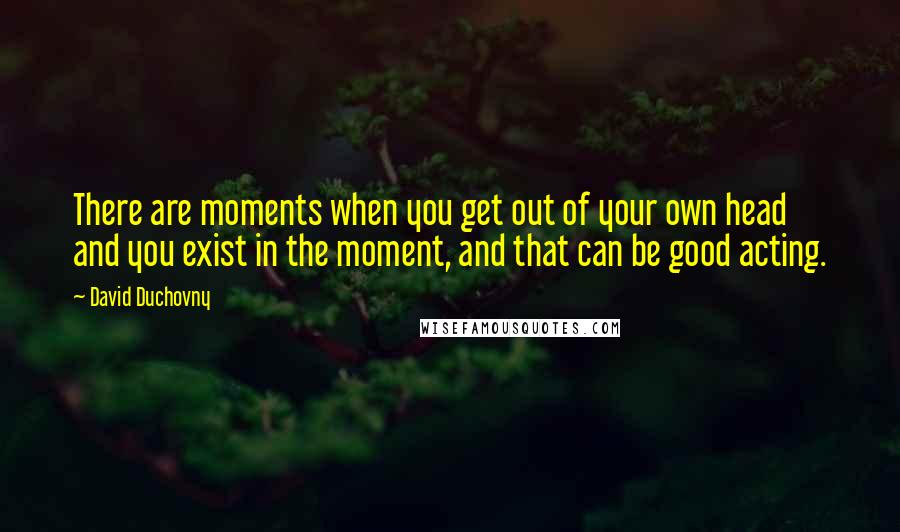 David Duchovny Quotes: There are moments when you get out of your own head and you exist in the moment, and that can be good acting.