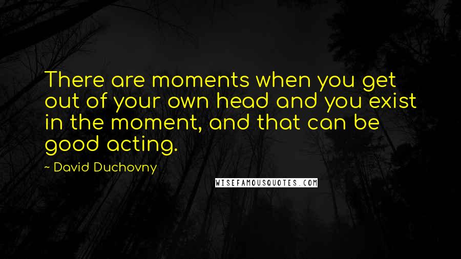 David Duchovny Quotes: There are moments when you get out of your own head and you exist in the moment, and that can be good acting.