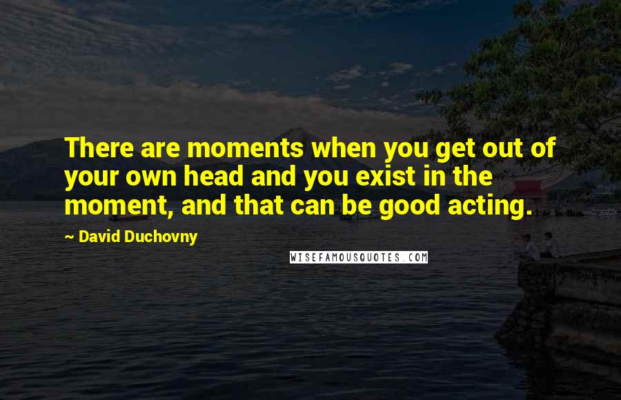 David Duchovny Quotes: There are moments when you get out of your own head and you exist in the moment, and that can be good acting.