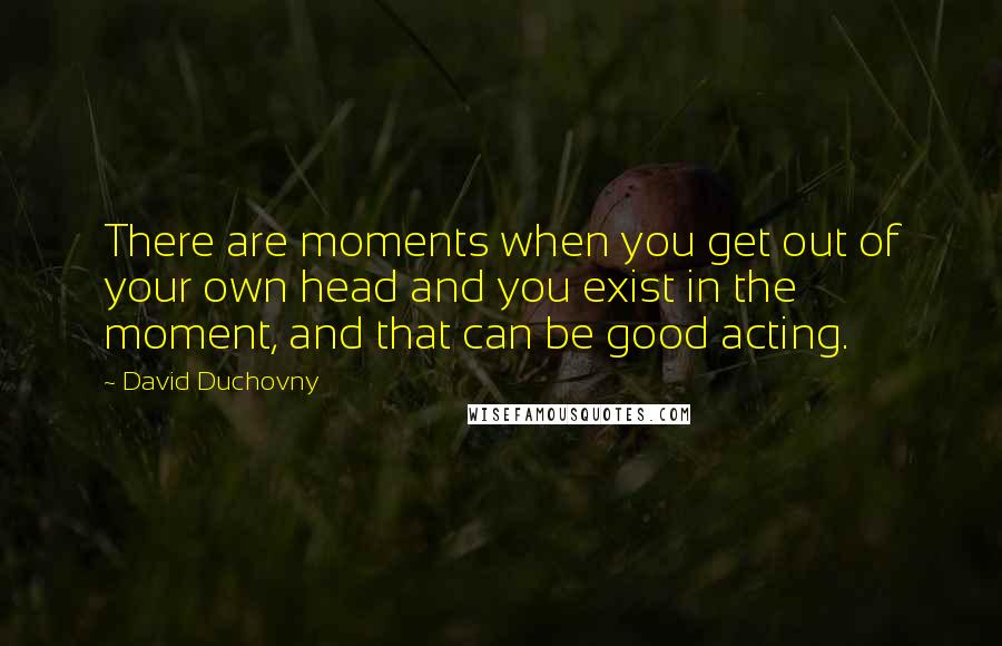 David Duchovny Quotes: There are moments when you get out of your own head and you exist in the moment, and that can be good acting.