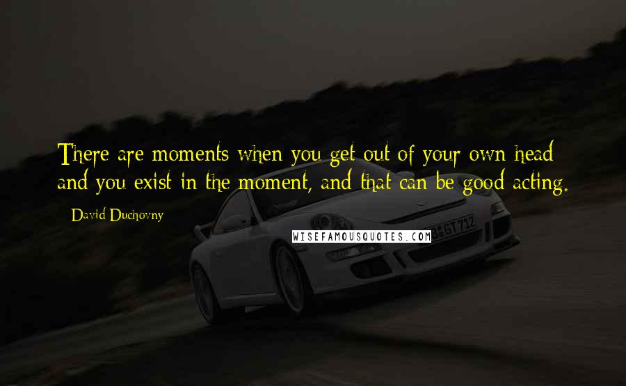 David Duchovny Quotes: There are moments when you get out of your own head and you exist in the moment, and that can be good acting.