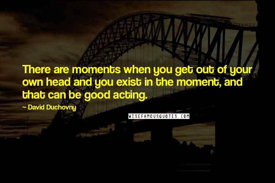 David Duchovny Quotes: There are moments when you get out of your own head and you exist in the moment, and that can be good acting.