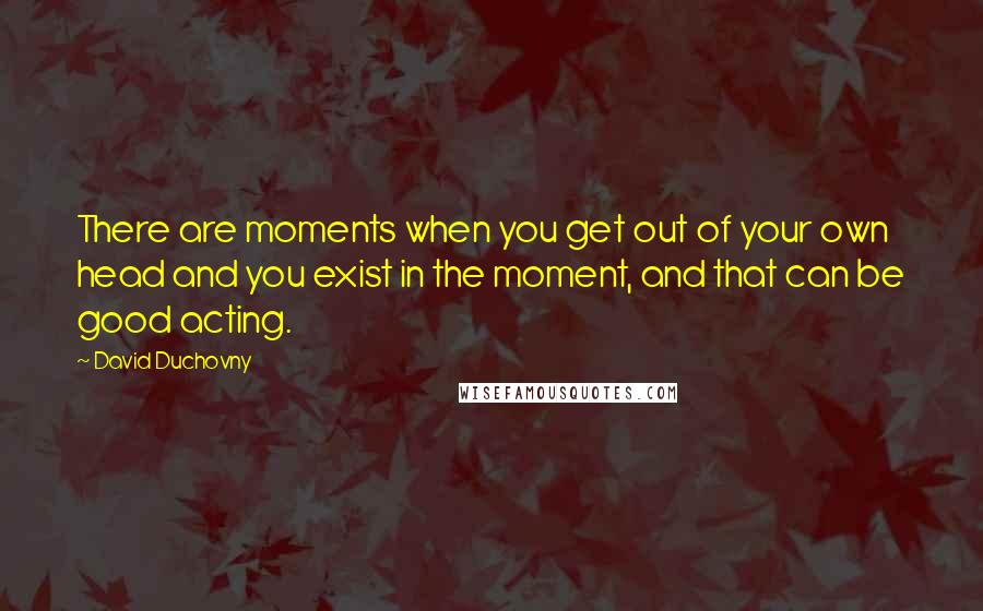 David Duchovny Quotes: There are moments when you get out of your own head and you exist in the moment, and that can be good acting.