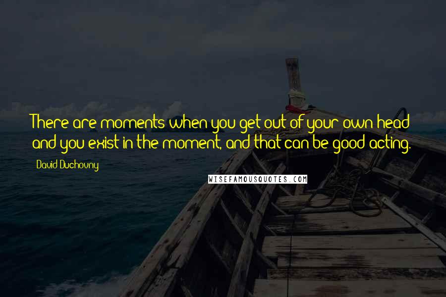 David Duchovny Quotes: There are moments when you get out of your own head and you exist in the moment, and that can be good acting.