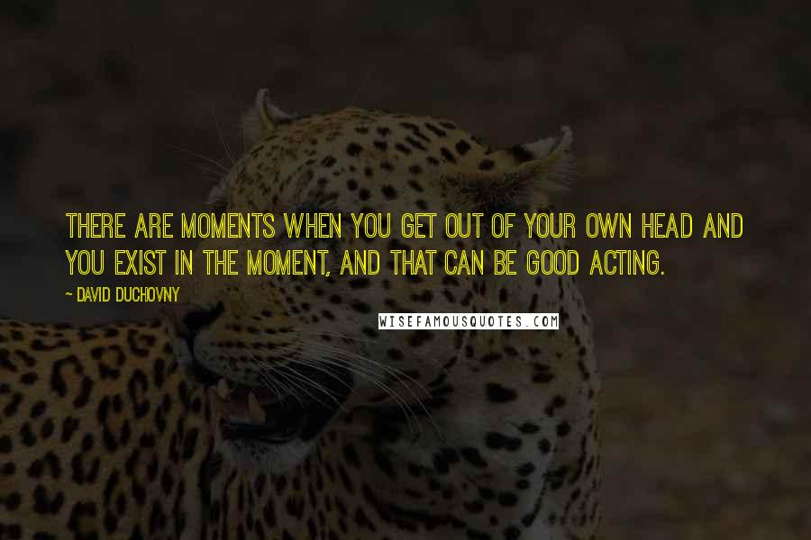 David Duchovny Quotes: There are moments when you get out of your own head and you exist in the moment, and that can be good acting.