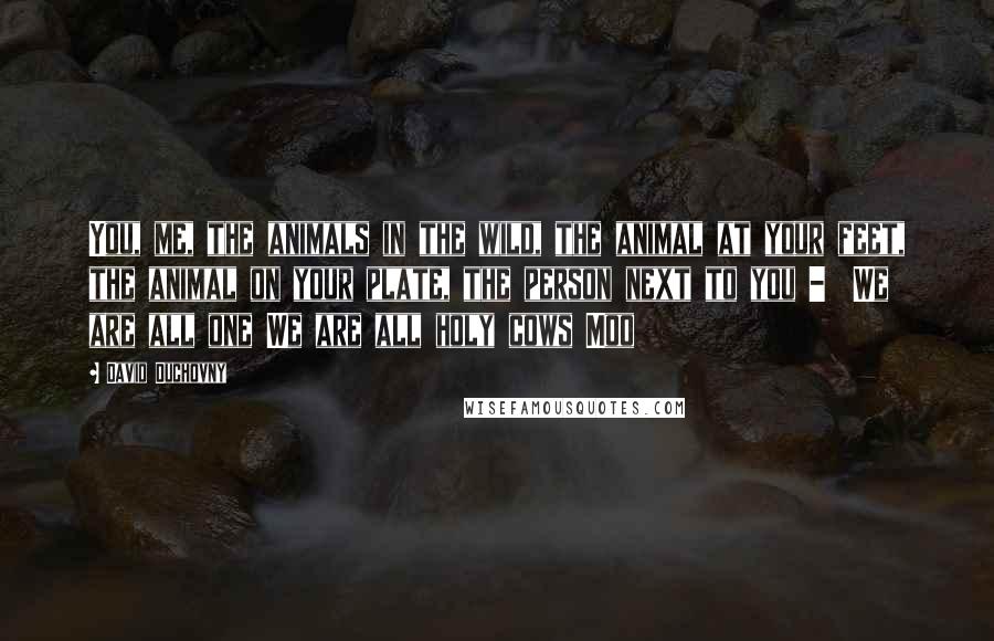 David Duchovny Quotes: You, me, the animals in the wild, the animal at your feet, the animal on your plate, the person next to you -  We are all one We are all holy cows Moo