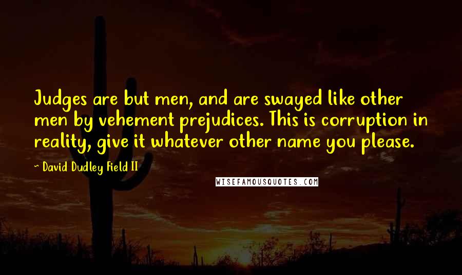 David Dudley Field II Quotes: Judges are but men, and are swayed like other men by vehement prejudices. This is corruption in reality, give it whatever other name you please.