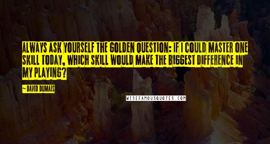 David Dumais Quotes: Always ask yourself the golden question: If I could master one skill today, which skill would make the biggest difference in my playing?