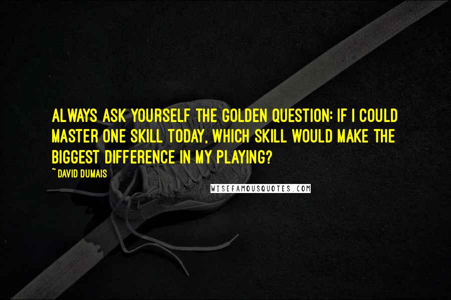 David Dumais Quotes: Always ask yourself the golden question: If I could master one skill today, which skill would make the biggest difference in my playing?