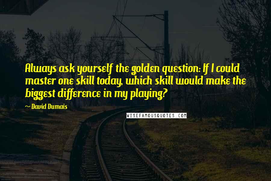 David Dumais Quotes: Always ask yourself the golden question: If I could master one skill today, which skill would make the biggest difference in my playing?