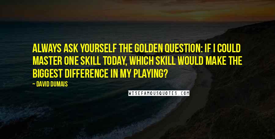 David Dumais Quotes: Always ask yourself the golden question: If I could master one skill today, which skill would make the biggest difference in my playing?