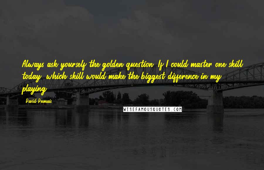 David Dumais Quotes: Always ask yourself the golden question: If I could master one skill today, which skill would make the biggest difference in my playing?