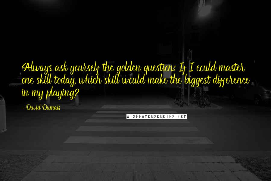 David Dumais Quotes: Always ask yourself the golden question: If I could master one skill today, which skill would make the biggest difference in my playing?