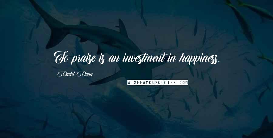 David Dunn Quotes: To praise is an investment in happiness.