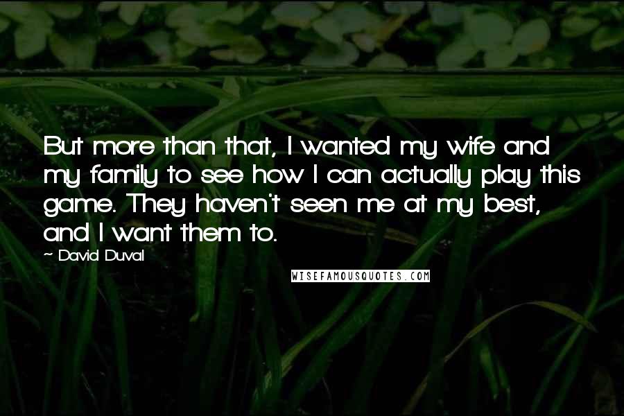 David Duval Quotes: But more than that, I wanted my wife and my family to see how I can actually play this game. They haven't seen me at my best, and I want them to.