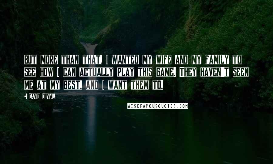 David Duval Quotes: But more than that, I wanted my wife and my family to see how I can actually play this game. They haven't seen me at my best, and I want them to.