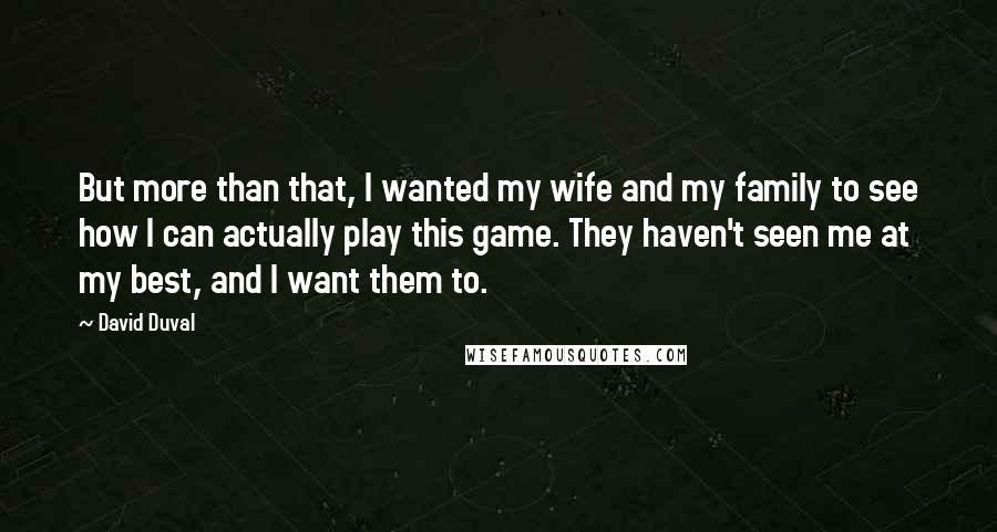 David Duval Quotes: But more than that, I wanted my wife and my family to see how I can actually play this game. They haven't seen me at my best, and I want them to.