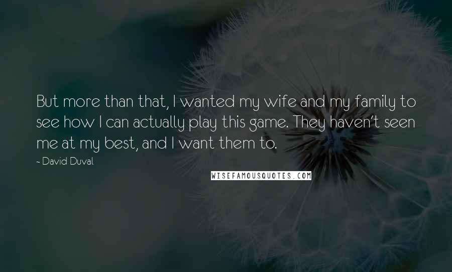 David Duval Quotes: But more than that, I wanted my wife and my family to see how I can actually play this game. They haven't seen me at my best, and I want them to.