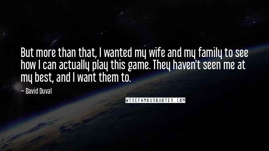 David Duval Quotes: But more than that, I wanted my wife and my family to see how I can actually play this game. They haven't seen me at my best, and I want them to.