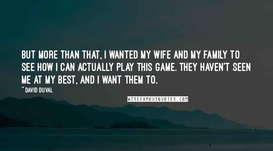 David Duval Quotes: But more than that, I wanted my wife and my family to see how I can actually play this game. They haven't seen me at my best, and I want them to.