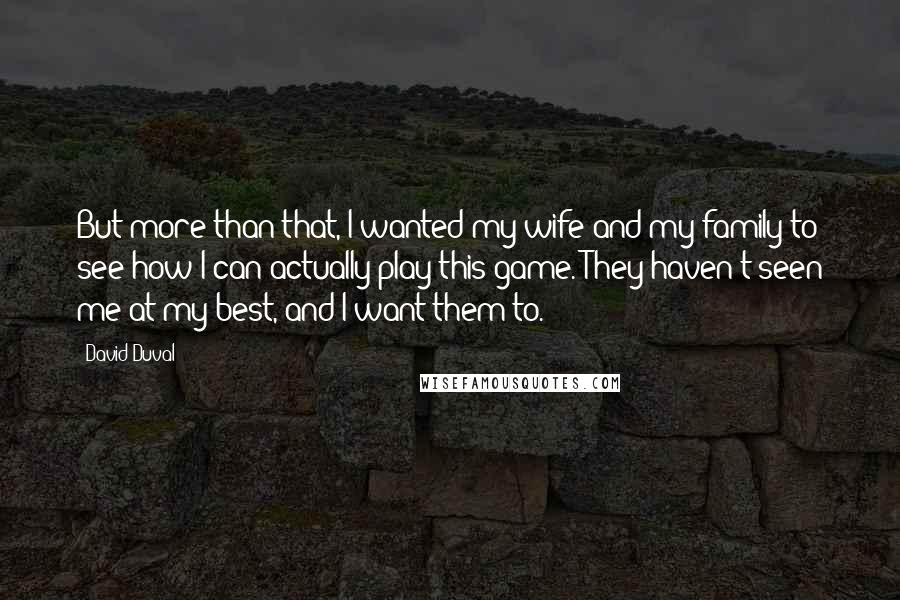 David Duval Quotes: But more than that, I wanted my wife and my family to see how I can actually play this game. They haven't seen me at my best, and I want them to.