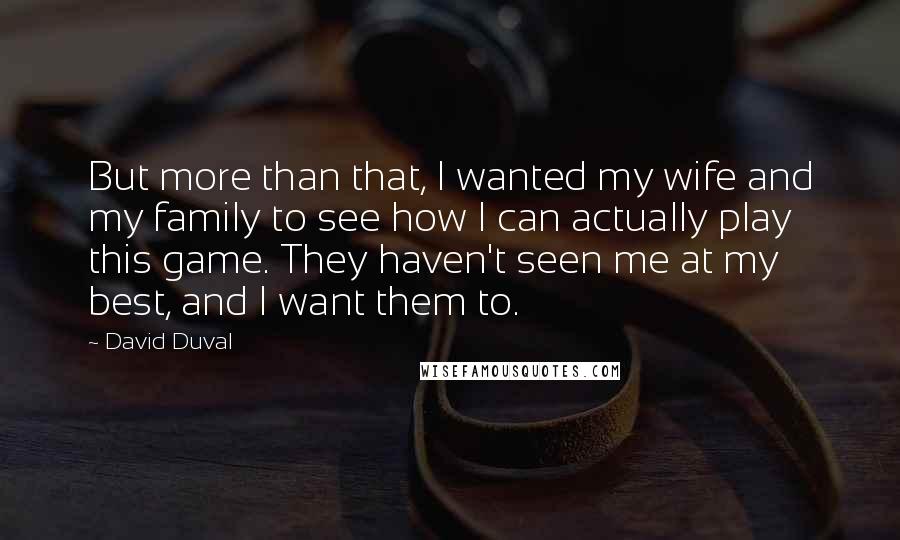 David Duval Quotes: But more than that, I wanted my wife and my family to see how I can actually play this game. They haven't seen me at my best, and I want them to.