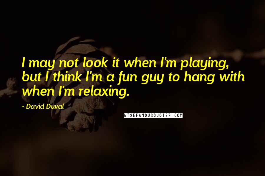David Duval Quotes: I may not look it when I'm playing, but I think I'm a fun guy to hang with when I'm relaxing.