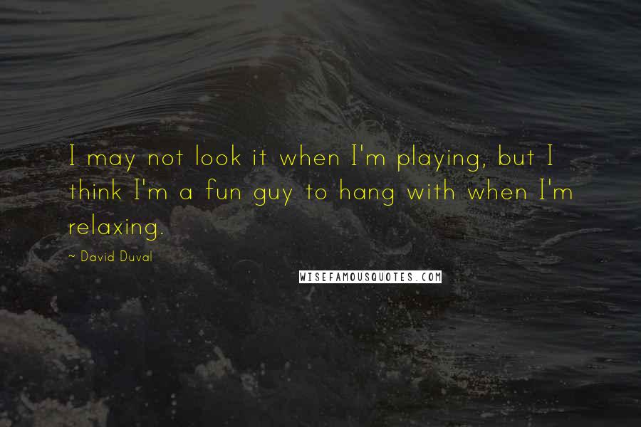 David Duval Quotes: I may not look it when I'm playing, but I think I'm a fun guy to hang with when I'm relaxing.