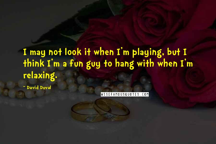 David Duval Quotes: I may not look it when I'm playing, but I think I'm a fun guy to hang with when I'm relaxing.