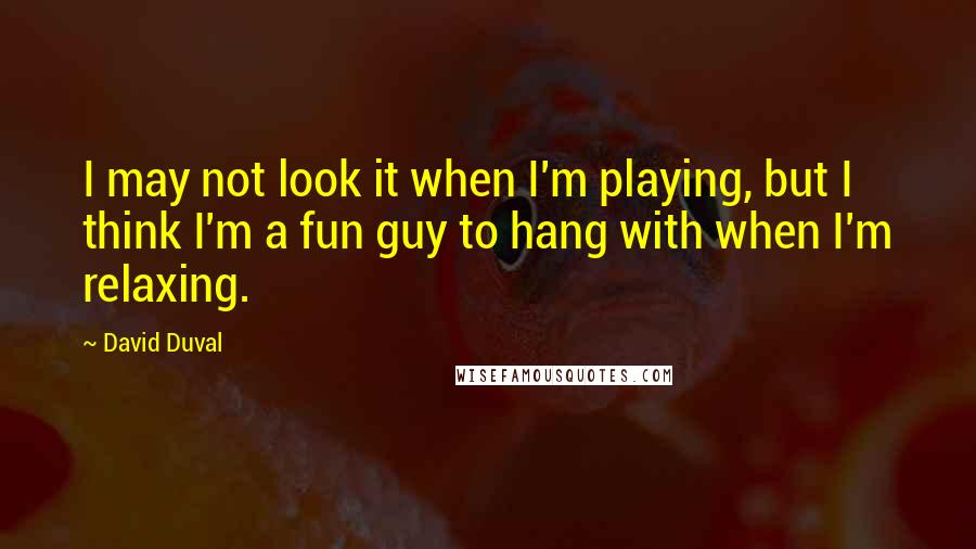 David Duval Quotes: I may not look it when I'm playing, but I think I'm a fun guy to hang with when I'm relaxing.