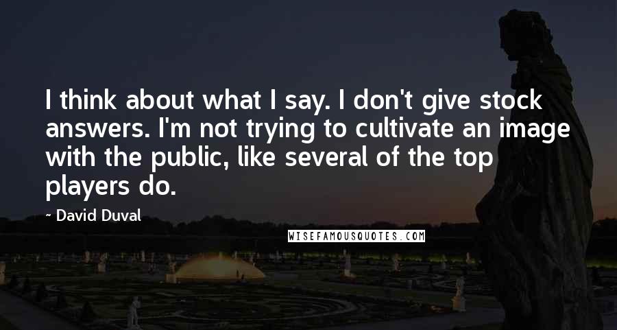 David Duval Quotes: I think about what I say. I don't give stock answers. I'm not trying to cultivate an image with the public, like several of the top players do.