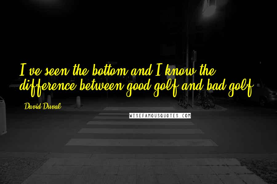 David Duval Quotes: I've seen the bottom and I know the difference between good golf and bad golf.