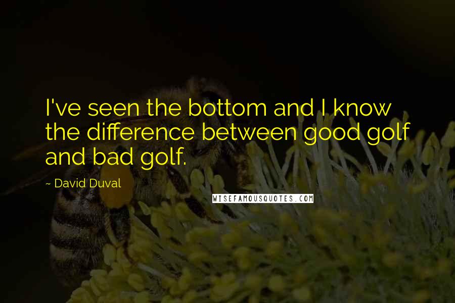 David Duval Quotes: I've seen the bottom and I know the difference between good golf and bad golf.