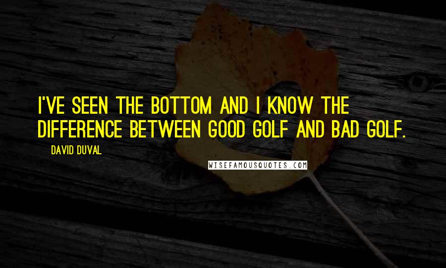 David Duval Quotes: I've seen the bottom and I know the difference between good golf and bad golf.