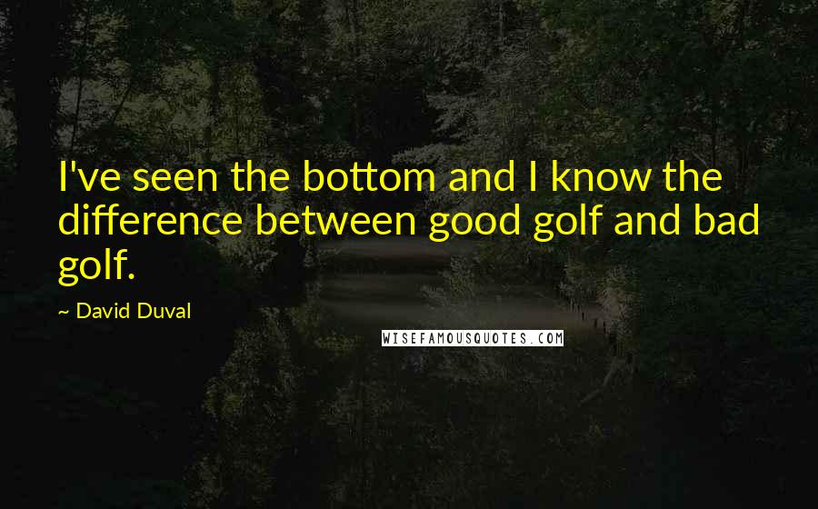 David Duval Quotes: I've seen the bottom and I know the difference between good golf and bad golf.