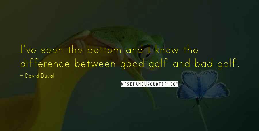 David Duval Quotes: I've seen the bottom and I know the difference between good golf and bad golf.