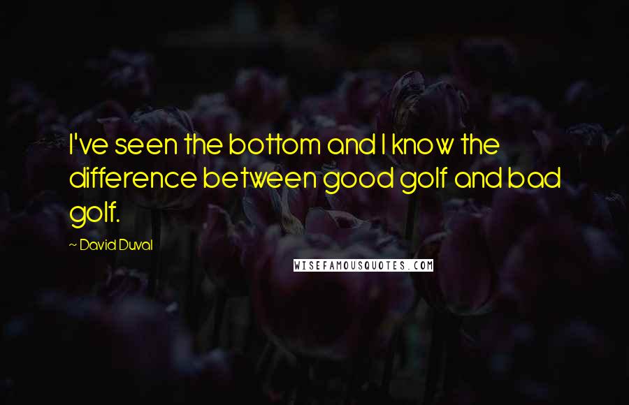 David Duval Quotes: I've seen the bottom and I know the difference between good golf and bad golf.