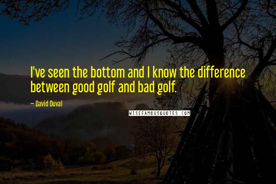 David Duval Quotes: I've seen the bottom and I know the difference between good golf and bad golf.