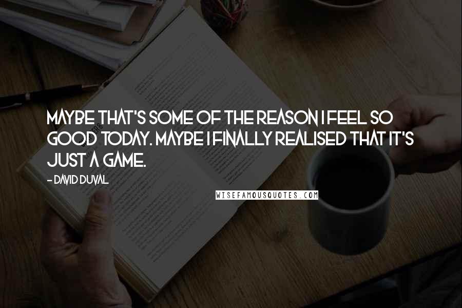 David Duval Quotes: Maybe that's some of the reason I feel so good today. Maybe I finally realised that it's just a game.