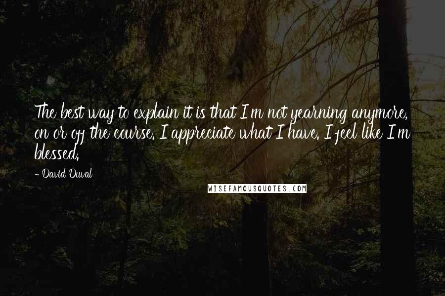 David Duval Quotes: The best way to explain it is that I'm not yearning anymore, on or off the course. I appreciate what I have. I feel like I'm blessed.